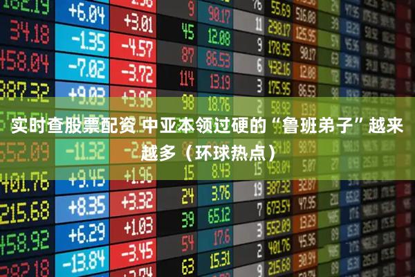 实时查股票配资 中亚本领过硬的“鲁班弟子”越来越多（环球热点）