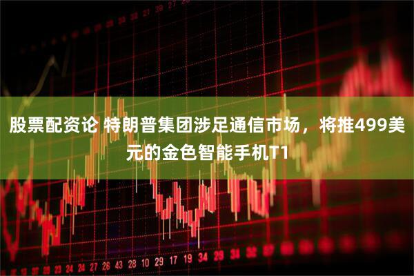 股票配资论 特朗普集团涉足通信市场，将推499美元的金色智能手机T1