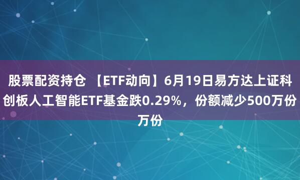 股票配资持仓 【ETF动向】6月19日易方达上证科创板人工智能ETF基金跌0.29%，份额减少500万份