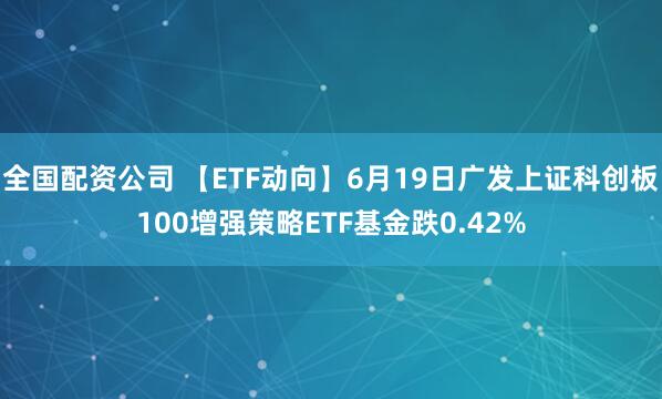 全国配资公司 【ETF动向】6月19日广发上证科创板100增强策略ETF基金跌0.42%