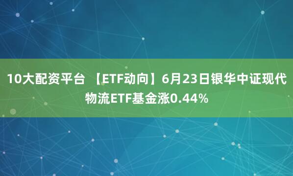 10大配资平台 【ETF动向】6月23日银华中证现代物流ETF基金涨0.44%