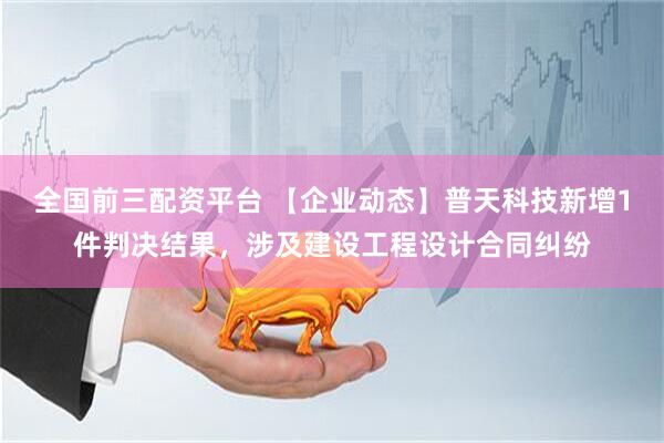全国前三配资平台 【企业动态】普天科技新增1件判决结果，涉及建设工程设计合同纠纷