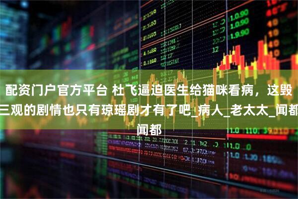 配资门户官方平台 杜飞逼迫医生给猫咪看病，这毁三观的剧情也只有琼瑶剧才有了吧_病人_老太太_闻都