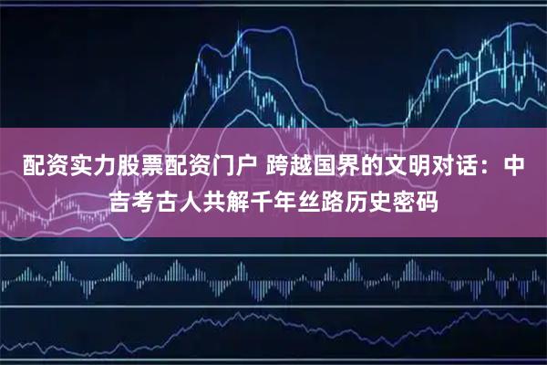 配资实力股票配资门户 跨越国界的文明对话：中吉考古人共解千年丝路历史密码