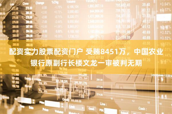 配资实力股票配资门户 受贿8451万，中国农业银行原副行长楼文龙一审被判无期