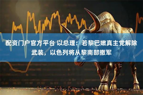 配资门户官方平台 以总理：若黎巴嫩真主党解除武装，以色列将从黎南部撤军
