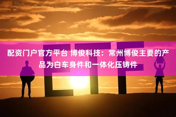 配资门户官方平台 博俊科技：常州博俊主要的产品为白车身件和一体化压铸件