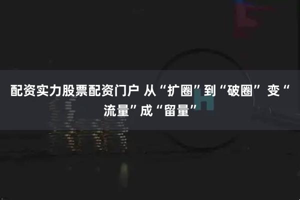 配资实力股票配资门户 从“扩圈”到“破圈” 变“流量”成“留量”