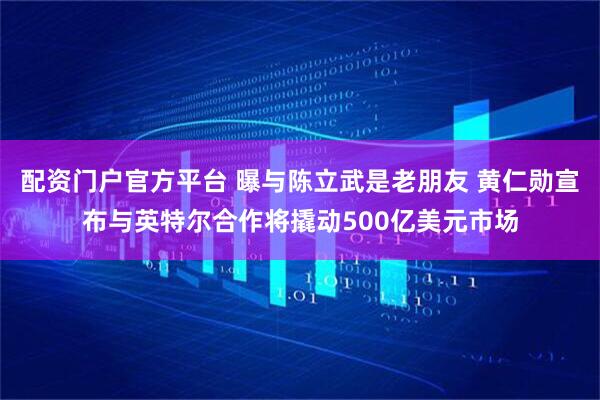 配资门户官方平台 曝与陈立武是老朋友 黄仁勋宣布与英特尔合作将撬动500亿美元市场