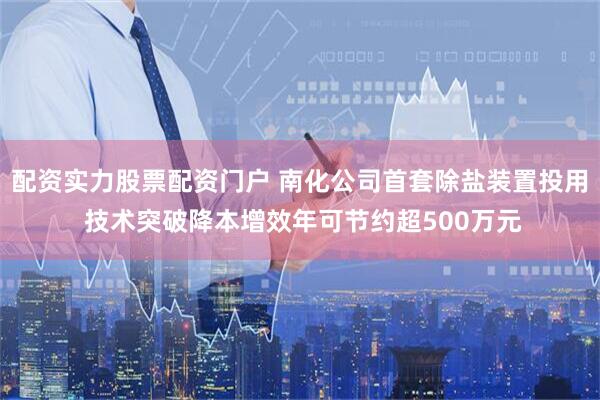 配资实力股票配资门户 南化公司首套除盐装置投用 技术突破降本增效年可节约超500万元