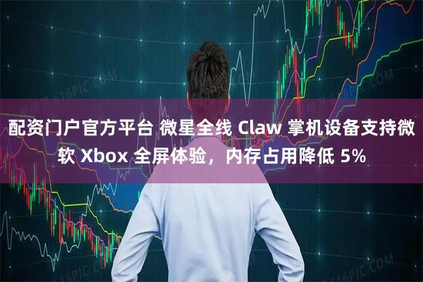 配资门户官方平台 微星全线 Claw 掌机设备支持微软 Xbox 全屏体验，内存占用降低 5%