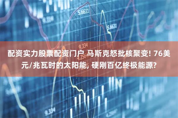 配资实力股票配资门户 马斯克怒批核聚变! 76美元/兆瓦时的太阳能, 硬刚百亿终极能源?