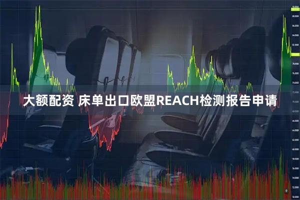 大额配资 床单出口欧盟REACH检测报告申请
