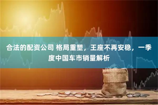 合法的配资公司 格局重塑，王座不再安稳，一季度中国车市销量解析